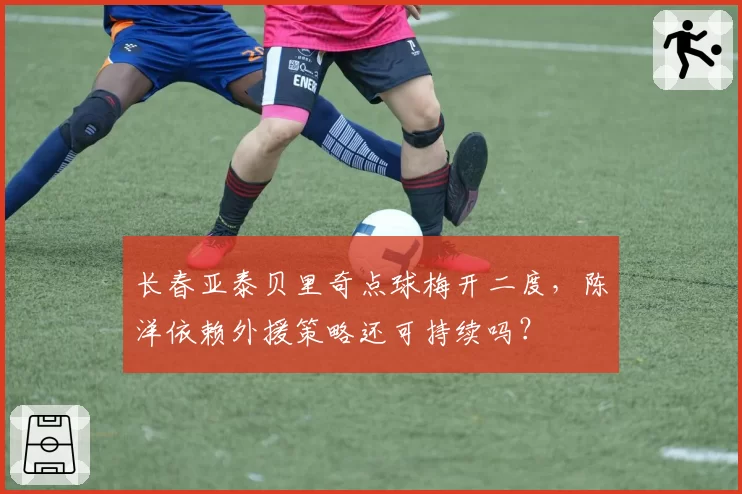 长春亚泰贝里奇点球梅开二度，陈洋依赖外援策略还可持续吗？