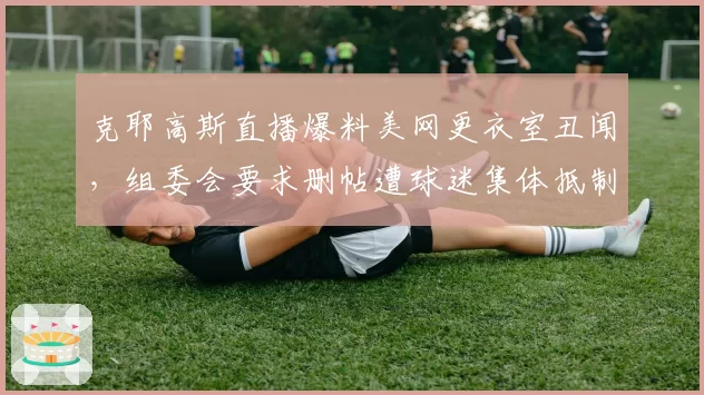 克耶高斯直播爆料美网更衣室丑闻，组委会要求删帖遭球迷集体抵制