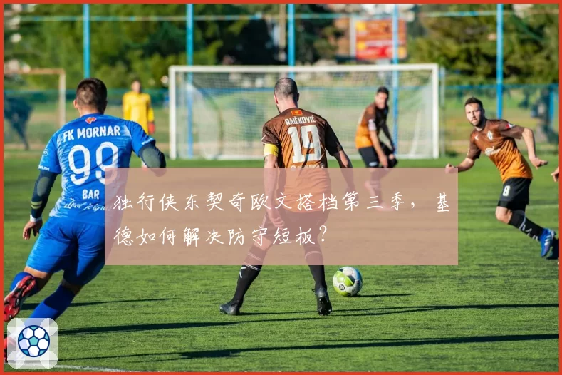 独行侠东契奇欧文搭档第三季,基德如何解决防守短板?