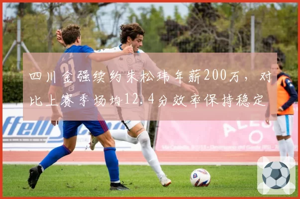 四川金强续约朱松玮年薪200万，对比上赛季场均12.4分效率保持稳定