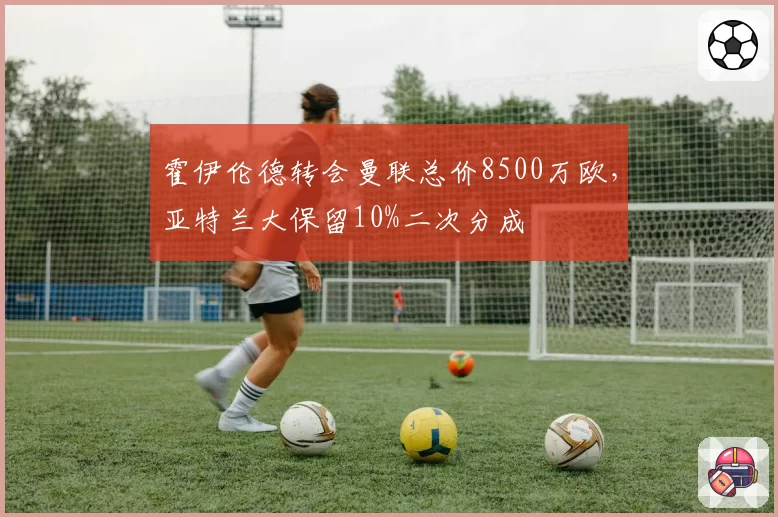 霍伊伦德转会曼联总价8500万欧，亚特兰大保留10%二次分成