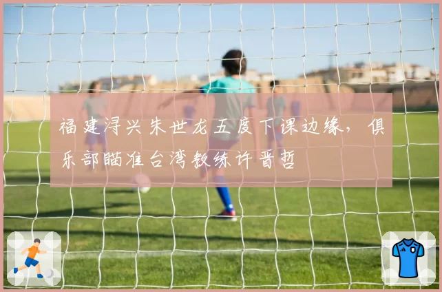 福建浔兴朱世龙五度下课边缘，俱乐部瞄准台湾教练许晋哲