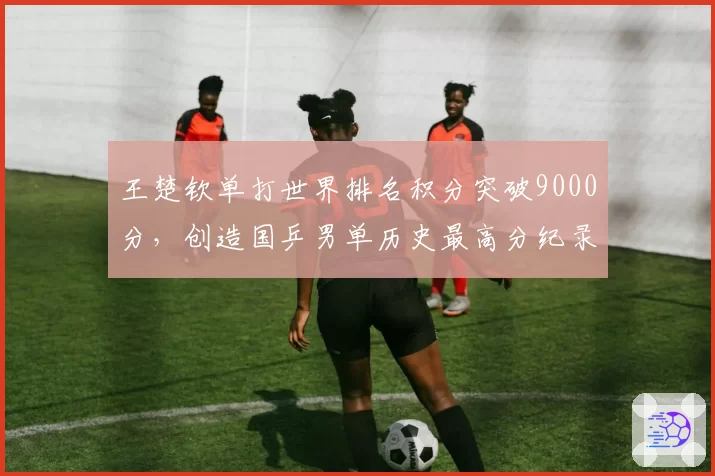 王楚钦单打世界排名积分突破9000分，创造国乒男单历史最高分纪录