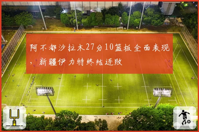 阿不都沙拉木27分10篮板全面表现，新疆伊力特终结连败