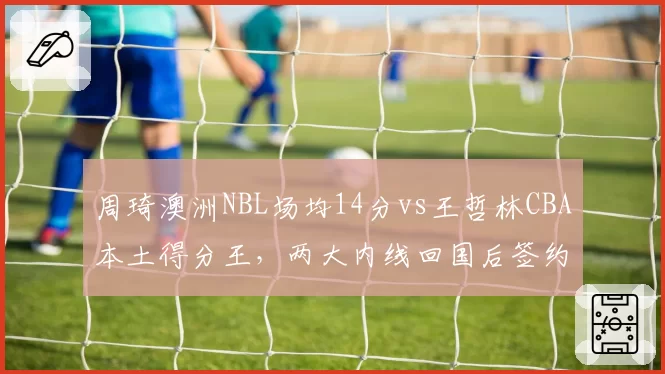 周琦澳洲NBL场均14分vs王哲林CBA本土得分王，两大内线回国后签约选择分化引关注