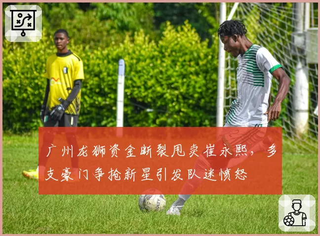 广州龙狮资金断裂甩卖崔永熙，多支豪门争抢新星引发队迷愤怒