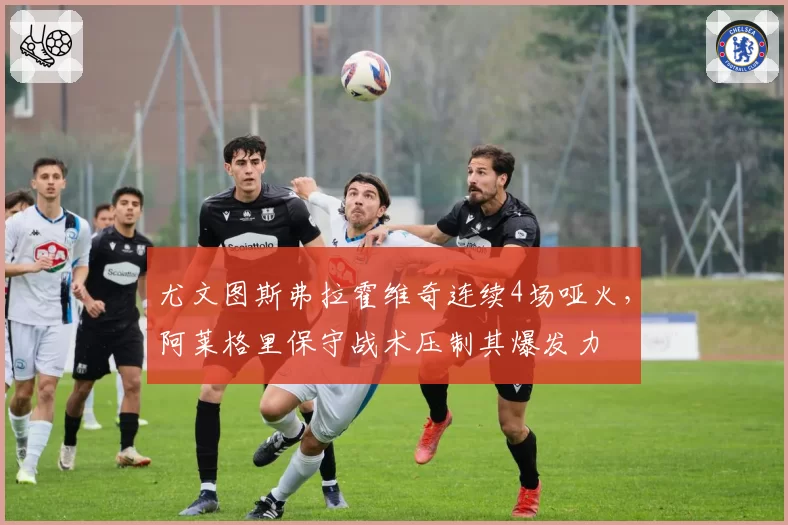 尤文图斯弗拉霍维奇连续4场哑火，阿莱格里保守战术压制其爆发力