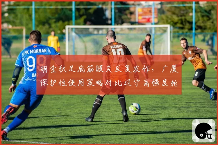 胡金秋足底筋膜炎反复发作，广厦保护性使用策略对比辽宁高强度轮换凸显理念分歧