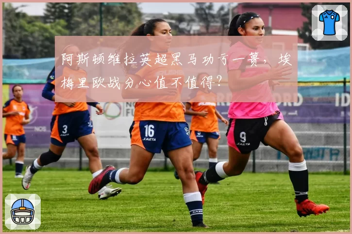 阿斯顿维拉英超黑马功亏一篑，埃梅里欧战分心值不值得？