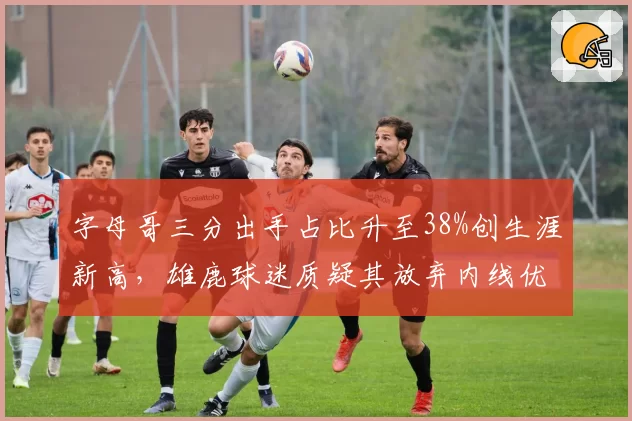 字母哥三分出手占比升至38%创生涯新高，雄鹿球迷质疑其放弃内线优势导致球队连败
