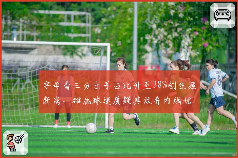字母哥三分出手占比升至38%创生涯新高，雄鹿球迷质疑其放弃内线优势导致球队连败