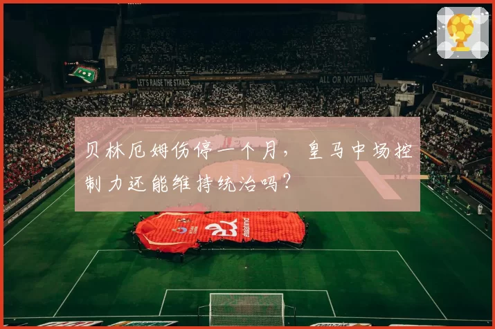 贝林厄姆伤停一个月,皇马中场控制力还能维持统治吗?