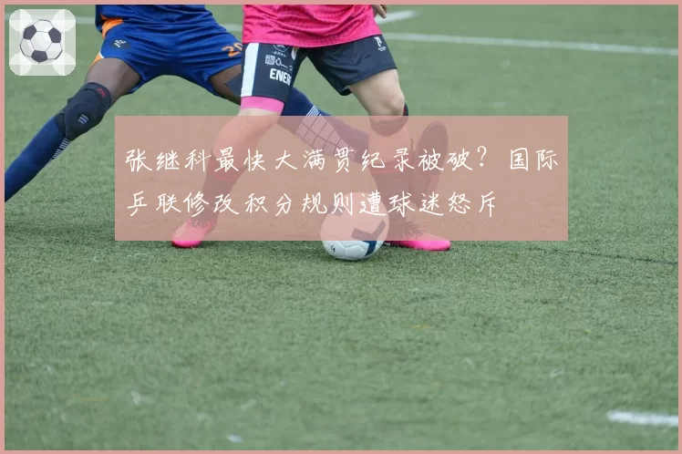 张继科最快大满贯纪录被破？国际乒联修改积分规则遭球迷怒斥