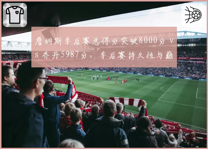 詹姆斯季后赛总得分突破8000分 vs 乔丹5987分，季后赛持久性与巅峰统治力对比