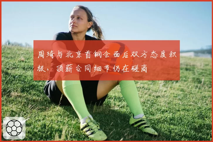 周琦与北京首钢会面后双方态度积极，顶薪合同细节仍在磋商