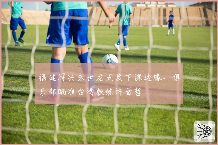 福建浔兴朱世龙五度下课边缘，俱乐部瞄准台湾教练许晋哲