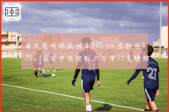 高天意传球成功率90% vs 王秋明83%，国安中场控制力与津门虎硬朗风格对比