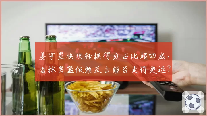 姜宇星快攻转换得分占比超四成，吉林男篮依赖反击能否走得更远？