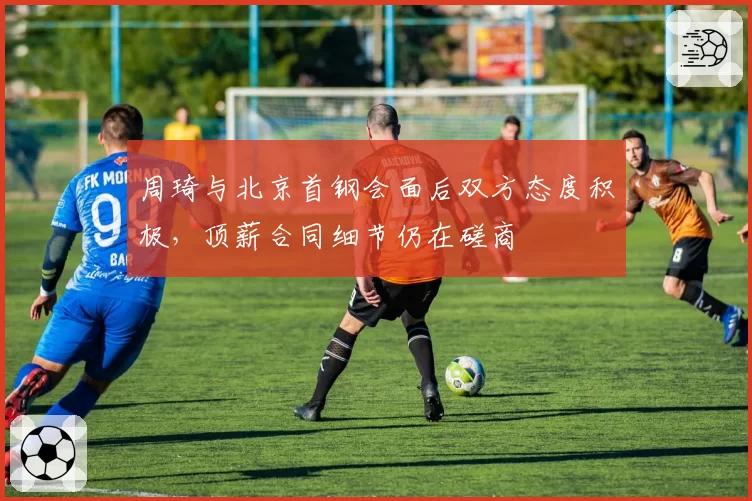 周琦与北京首钢会面后双方态度积极，顶薪合同细节仍在磋商