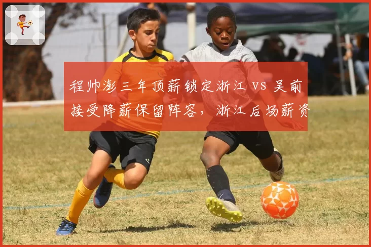 程帅澎三年顶薪锁定浙江 vs 吴前接受降薪保留阵容，浙江后场薪资结构平衡术