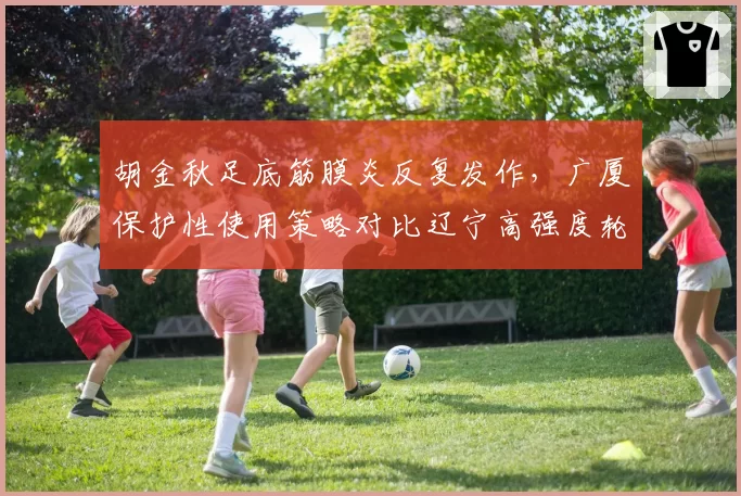 胡金秋足底筋膜炎反复发作，广厦保护性使用策略对比辽宁高强度轮换凸显理念分歧