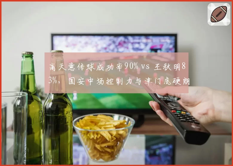 高天意传球成功率90% vs 王秋明83%，国安中场控制力与津门虎硬朗风格对比