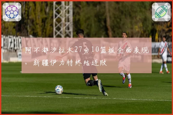 阿不都沙拉木27分10篮板全面表现，新疆伊力特终结连败