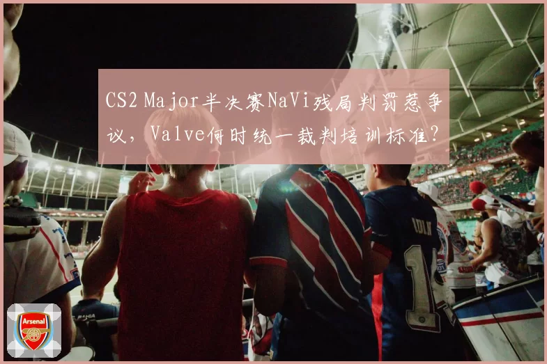 CS2 Major半决赛NaVi残局判罚惹争议，Valve何时统一裁判培训标准？