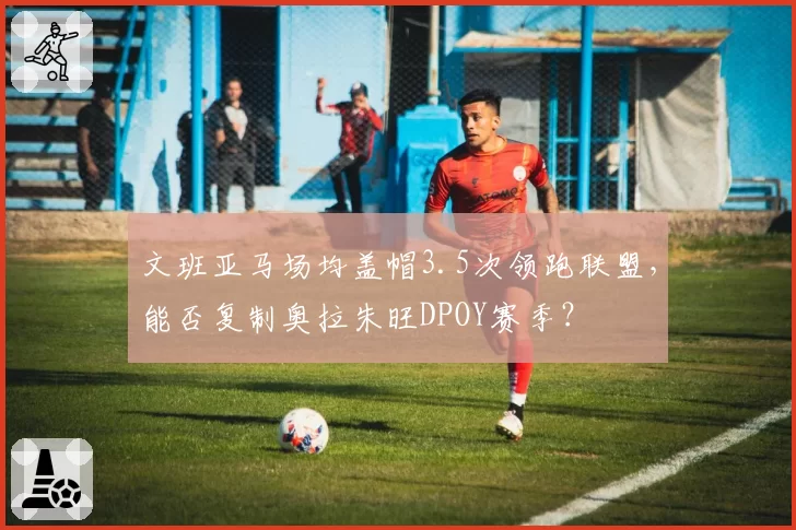 文班亚马场均盖帽3.5次领跑联盟，能否复制奥拉朱旺DPOY赛季？