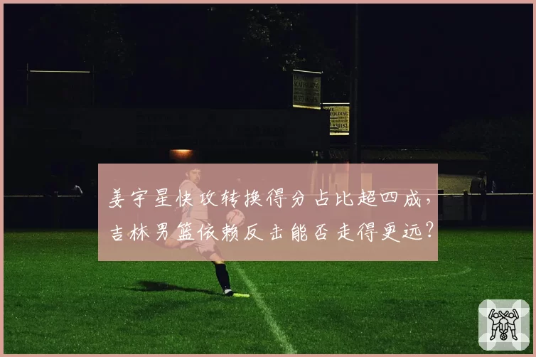 姜宇星快攻转换得分占比超四成,吉林男篮依赖反击能否走得更远?