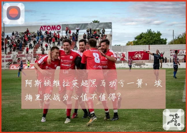 阿斯顿维拉英超黑马功亏一篑，埃梅里欧战分心值不值得？