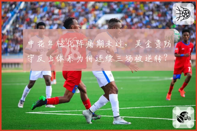 申花年轻化阵痛期未过,吴金贵防守反击体系为何连续三场被逆转?