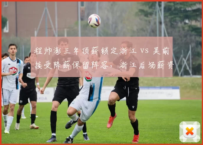 程帅澎三年顶薪锁定浙江 vs 吴前接受降薪保留阵容，浙江后场薪资结构平衡术