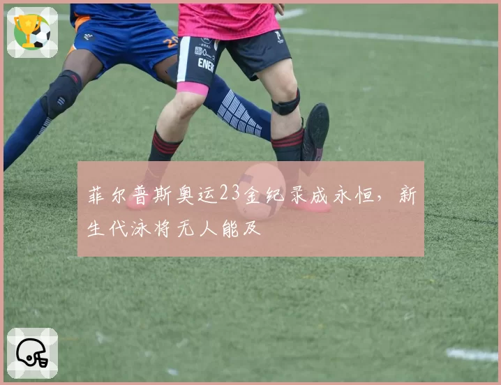 菲尔普斯奥运23金纪录成永恒，新生代泳将无人能及