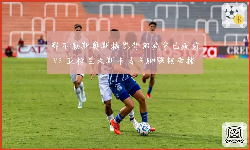 那不勒斯奥斯梅恩背部痉挛已痊愈 vs 亚特兰大斯卡马卡脚踝韧带撕裂将缺阵，意甲中锋伤病影响欧战资格争夺