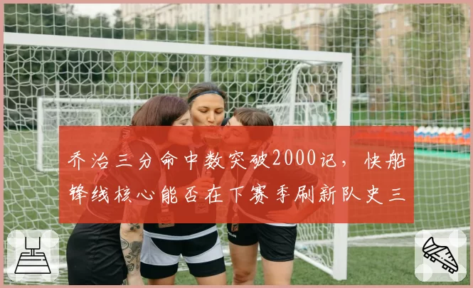 乔治三分命中数突破2000记，快船锋线核心能否在下赛季刷新队史三分纪录？