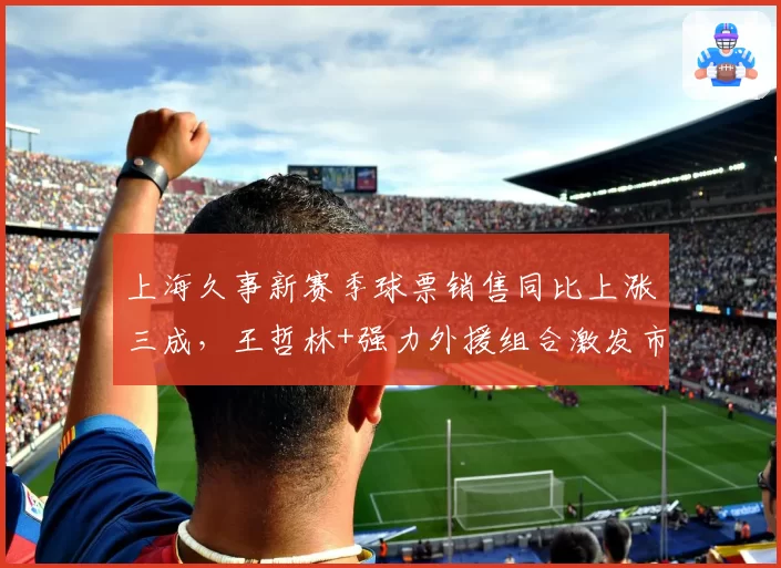 上海久事新赛季球票销售同比上涨三成，王哲林+强力外援组合激发市场热情__br_